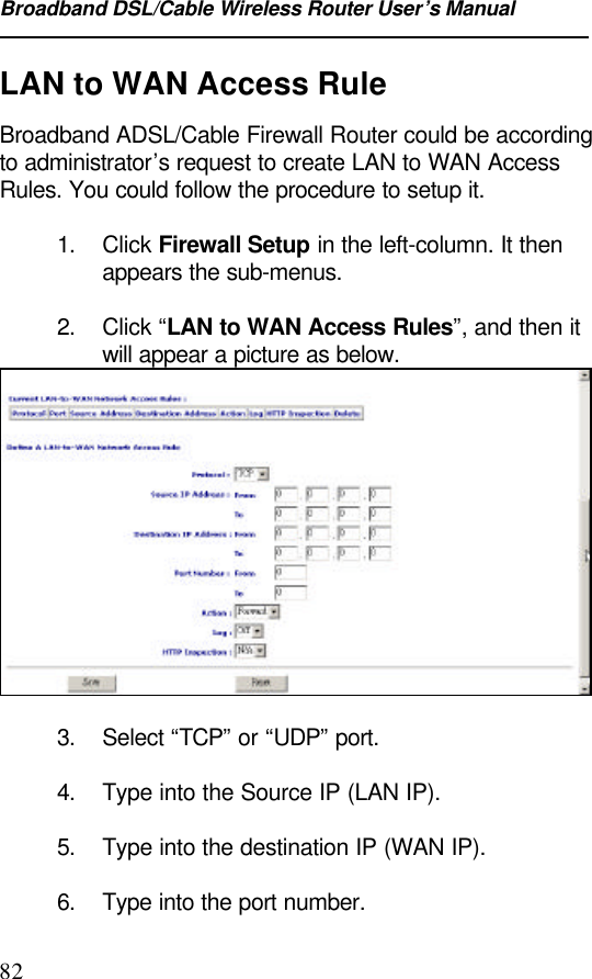 Broadband DSL/Cable Wireless Router User’s Manual82LAN to WAN Access RuleBroadband ADSL/Cable Firewall Router could be accordingto administrator’s request to create LAN to WAN AccessRules. You could follow the procedure to setup it.1. Click Firewall Setup in the left-column. It thenappears the sub-menus.2. Click “LAN to WAN Access Rules”, and then itwill appear a picture as below.3. Select “TCP” or “UDP” port.4. Type into the Source IP (LAN IP).5. Type into the destination IP (WAN IP).6. Type into the port number.