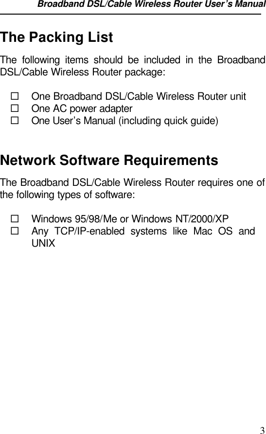 Broadband DSL/Cable Wireless Router User’s Manual                                                                                                3The Packing ListThe following items should be included in the BroadbandDSL/Cable Wireless Router package:¨ One Broadband DSL/Cable Wireless Router unit¨ One AC power adapter¨ One User’s Manual (including quick guide)Network Software RequirementsThe Broadband DSL/Cable Wireless Router requires one ofthe following types of software:¨ Windows 95/98/Me or Windows NT/2000/XP¨ Any TCP/IP-enabled systems like Mac OS andUNIX