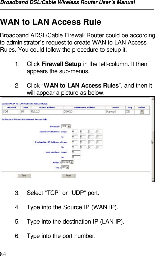 Broadband DSL/Cable Wireless Router User’s Manual84WAN to LAN Access RuleBroadband ADSL/Cable Firewall Router could be accordingto administrator’s request to create WAN to LAN AccessRules. You could follow the procedure to setup it.1. Click Firewall Setup in the left-column. It thenappears the sub-menus.2. Click “WAN to LAN Access Rules”, and then itwill appear a picture as below.3. Select “TCP” or “UDP” port.4. Type into the Source IP (WAN IP).5. Type into the destination IP (LAN IP).6. Type into the port number.
