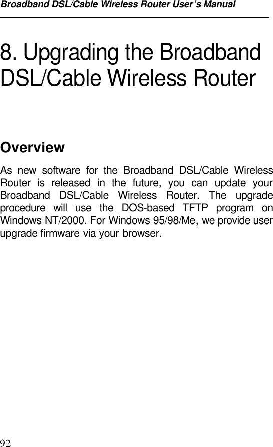 Broadband DSL/Cable Wireless Router User’s Manual928. Upgrading the BroadbandDSL/Cable Wireless RouterOverviewAs new software for the Broadband DSL/Cable WirelessRouter is released in the future, you can update yourBroadband DSL/Cable Wireless Router. The upgradeprocedure will use the DOS-based TFTP program onWindows NT/2000. For Windows 95/98/Me, we provide userupgrade firmware via your browser.