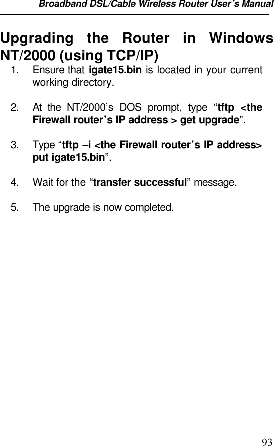Broadband DSL/Cable Wireless Router User’s Manual                                                                                                93Upgrading the Router in WindowsNT/2000 (using TCP/IP)1. Ensure that igate15.bin is located in your currentworking directory.2. At the NT/2000’s DOS prompt, type  “tftp &lt;theFirewall router’s IP address &gt; get upgrade”.3. Type “tftp –i &lt;the Firewall router’s IP address&gt;put igate15.bin”.4. Wait for the “transfer successful” message.5. The upgrade is now completed.