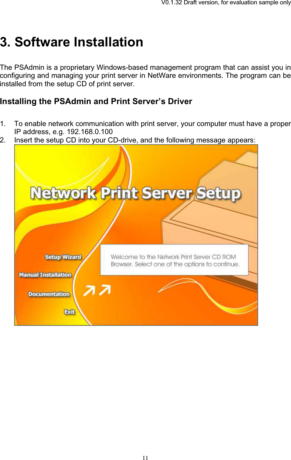 V0.1.32 Draft version, for evaluation sample only3. Software InstallationThe PSAdmin is a proprietary Windows-based management program that can assist you in configuring and managing your print server in NetWare environments. The program can be installed from the setup CD of print server. Installing the PSAdmin and Print Server’s Driver 1. To enable network communication with print server, your computer must have a proper IP address, e.g. 192.168.0.100 2. Insert the setup CD into your CD-drive, and the following message appears: 11