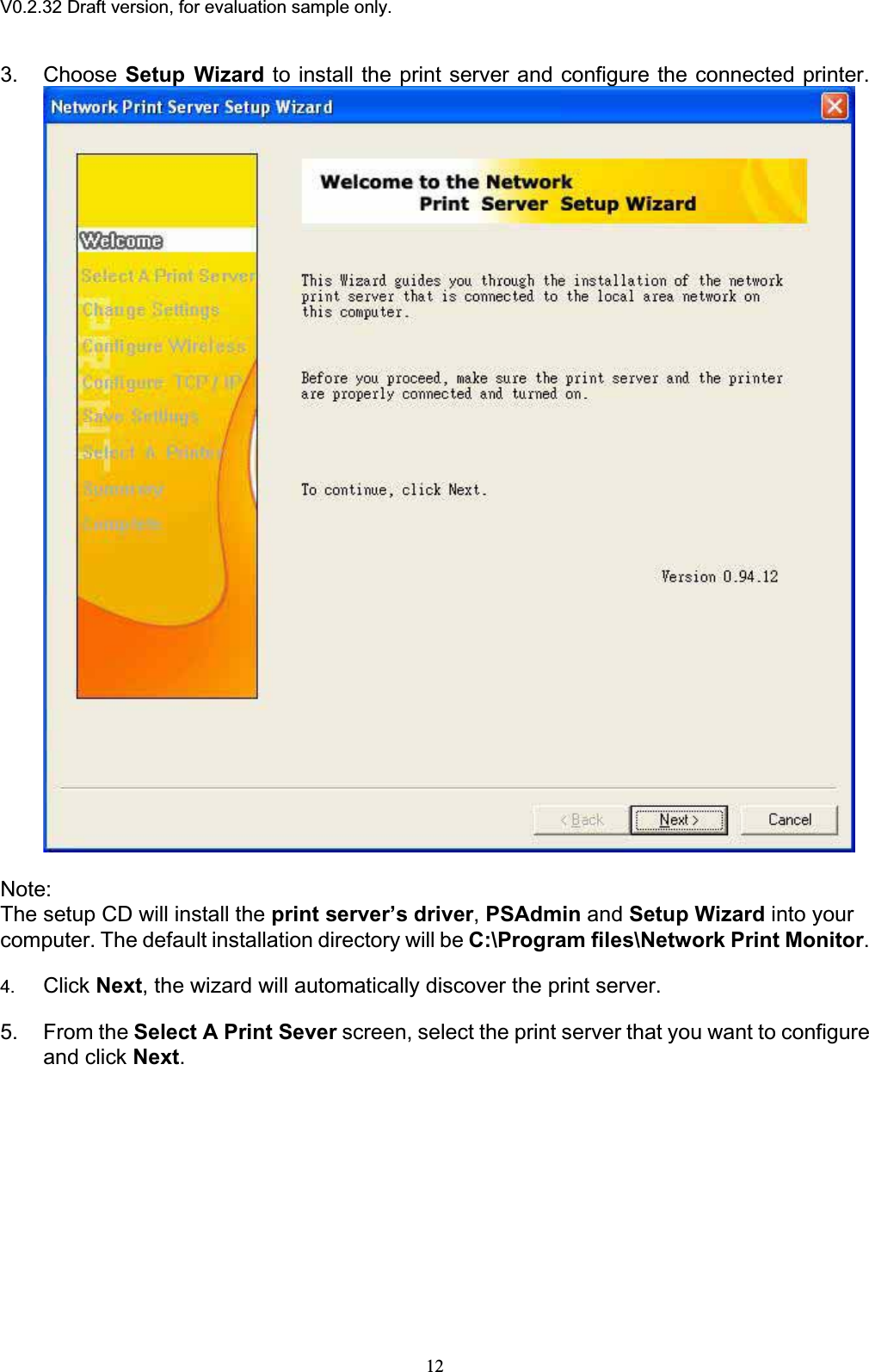V0.2.32 Draft version, for evaluation sample only.3. Choose Setup Wizard to install the print server and configure the connected printer. Note:The setup CD will install the print server’s driver,PSAdmin and Setup Wizard into your computer. The default installation directory will be C:\Program files\Network Print Monitor.4. Click Next, the wizard will automatically discover the print server. 5. From the Select A Print Sever screen, select the print server that you want to configure and click Next.12