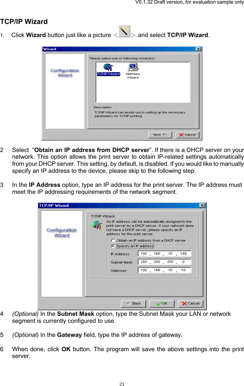 V0.1.32 Draft version, for evaluation sample onlyTCP/IP Wizard 1. Click Wizard button just like a picture І Ї.and select TCP/IP Wizard.2 Select  “Obtain an IP address from DHCP server”. If there is a DHCP server on your network. This option allows the print server to obtain IP-related settings automatically from your DHCP server. This setting, by default, is disabled. If you would like to manually specify an IP address to the device, please skip to the following step. 3 In the IP Address option, type an IP address for the print server. The IP address must meet the IP addressing requirements of the network segment. 4(Optional) In the Subnet Mask option, type the Subnet Mask your LAN or network segment is currently configured to use. 5(Optional) In the Gateway field, type the IP address of gateway. 6 When done, click OK button. The program will save the above settings into the print server.21