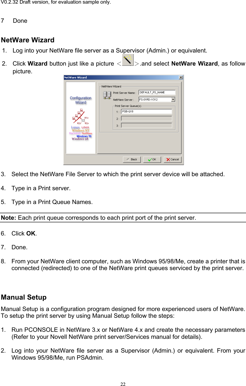 V0.2.32 Draft version, for evaluation sample only.7 Done NetWare Wizard 1. Log into your NetWare file server as a Supervisor (Admin.) or equivalent. 2. Click Wizard button just like a picture ІЇ.and select NetWare Wizard, as follow picture.3. Select the NetWare File Server to which the print server device will be attached. 4. Type in a Print server. 5. Type in a Print Queue Names. Note: Each print queue corresponds to each print port of the print server. 6. Click OK.7. Done. 8. From your NetWare client computer, such as Windows 95/98/Me, create a printer that is connected (redirected) to one of the NetWare print queues serviced by the print server. Manual Setup Manual Setup is a configuration program designed for more experienced users of NetWare. To setup the print server by using Manual Setup follow the steps: 1. Run PCONSOLE in NetWare 3.x or NetWare 4.x and create the necessary parameters (Refer to your Novell NetWare print server/Services manual for details).2. Log into your NetWare file server as a Supervisor (Admin.) or equivalent. From your Windows 95/98/Me, run PSAdmin. 22