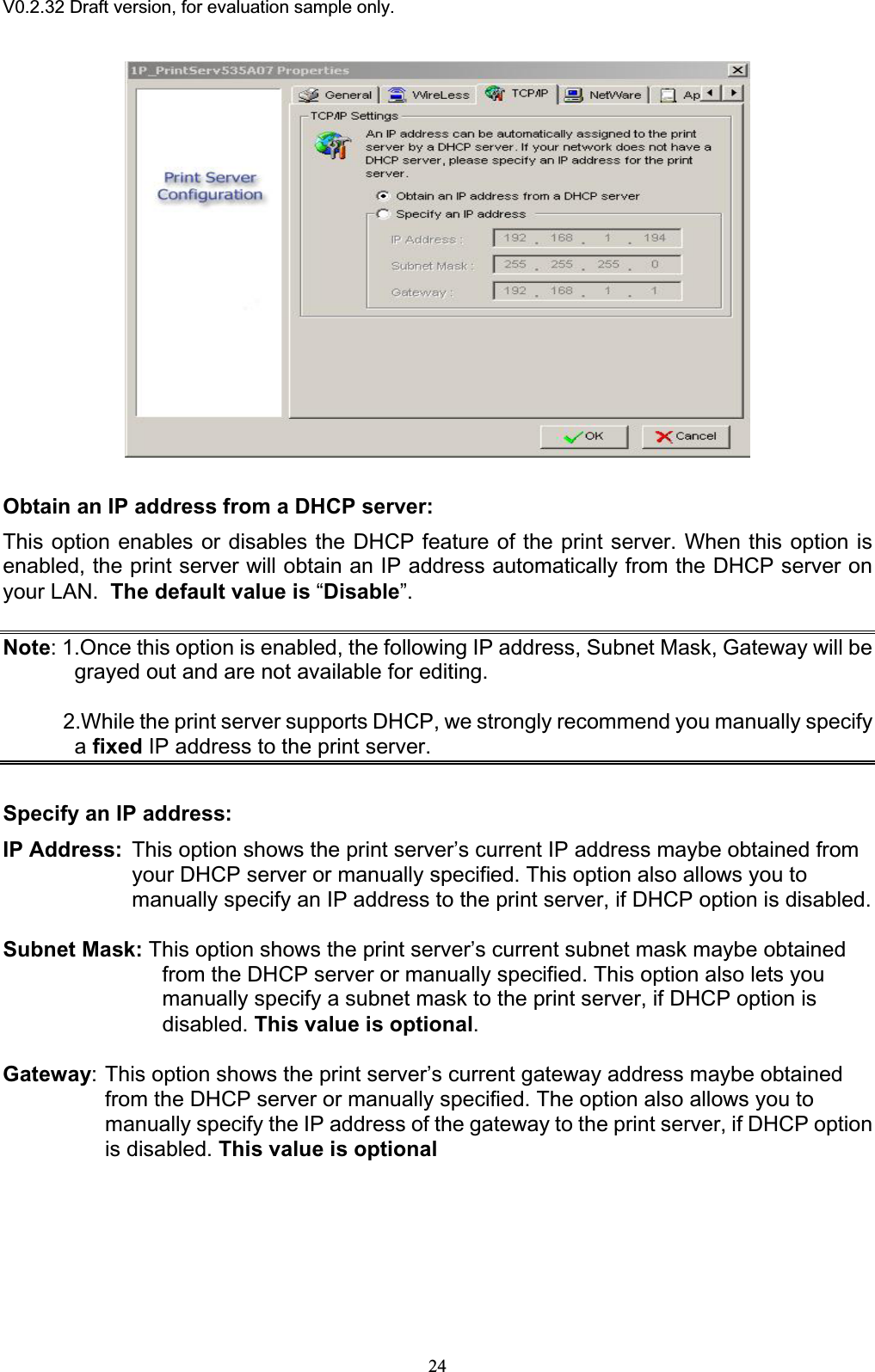 V0.2.32 Draft version, for evaluation sample only.Obtain an IP address from a DHCP server: This option enables or disables the DHCP feature of the print server. When this option is enabled, the print server will obtain an IP address automatically from the DHCP server on your LAN. The default value is “Disable”.Note: 1.Once this option is enabled, the following IP address, Subnet Mask, Gateway will be grayed out and are not available for editing.           2.While the print server supports DHCP, we strongly recommend you manually specify afixed IP address to the print server.Specify an IP address:IP Address: This option shows the print server’s current IP address maybe obtained from your DHCP server or manually specified. This option also allows you to manually specify an IP address to the print server, if DHCP option is disabled. Subnet Mask: This option shows the print server’s current subnet mask maybe obtained from the DHCP server or manually specified. This option also lets you manually specify a subnet mask to the print server, if DHCP option is disabled. This value is optional.Gateway: This option shows the print server’s current gateway address maybe obtained from the DHCP server or manually specified. The option also allows you to manually specify the IP address of the gateway to the print server, if DHCP option is disabled. This value is optional 24