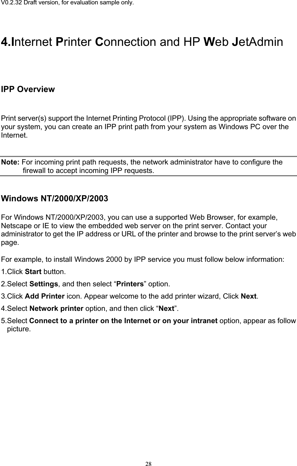 V0.2.32 Draft version, for evaluation sample only.4.Internet Printer Connection and HP Web JetAdminIPP OverviewPrint server(s) support the Internet Printing Protocol (IPP). Using the appropriate software on your system, you can create an IPP print path from your system as Windows PC over the Internet.Note: For incoming print path requests, the network administrator have to configure the firewall to accept incoming IPP requests. Windows NT/2000/XP/2003 For Windows NT/2000/XP/2003, you can use a supported Web Browser, for example, Netscape or IE to view the embedded web server on the print server. Contact your administrator to get the IP address or URL of the printer and browse to the print server’s web page.For example, to install Windows 2000 by IPP service you must follow below information: 1.Click Start button. 2.Select Settings, and then select “Printers” option. 3.Click Add Printer icon. Appear welcome to the add printer wizard, Click Next.4.Select Network printer option, and then click “Next”.5.Select Connect to a printer on the Internet or on your intranet option, appear as follow picture.28