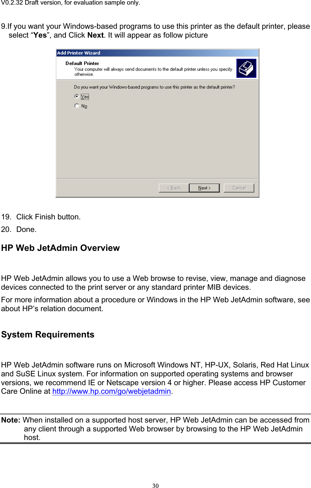 V0.2.32 Draft version, for evaluation sample only.9.If you want your Windows-based programs to use this printer as the default printer, please select “Yes”, and Click Next. It will appear as follow picture 19. Click Finish button. 20. Done. HP Web JetAdmin Overview HP Web JetAdmin allows you to use a Web browse to revise, view, manage and diagnose devices connected to the print server or any standard printer MIB devices. For more information about a procedure or Windows in the HP Web JetAdmin software, see about HP’s relation document. System Requirements HP Web JetAdmin software runs on Microsoft Windows NT, HP-UX, Solaris, Red Hat Linux and SuSE Linux system. For information on supported operating systems and browser versions, we recommend IE or Netscape version 4 or higher. Please access HP Customer Care Online at http://www.hp.com/go/webjetadmin.Note: When installed on a supported host server, HP Web JetAdmin can be accessed from any client through a supported Web browser by browsing to the HP Web JetAdmin host.30