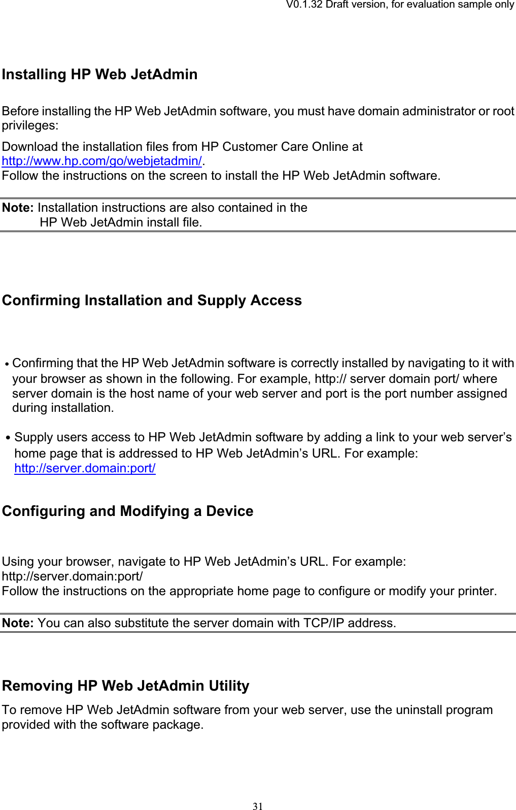 V0.1.32 Draft version, for evaluation sample onlyInstalling HP Web JetAdmin Before installing the HP Web JetAdmin software, you must have domain administrator or root privileges:Download the installation files from HP Customer Care Online at http://www.hp.com/go/webjetadmin/.Follow the instructions on the screen to install the HP Web JetAdmin software. Note: Installation instructions are also contained in the HP Web JetAdmin install file. Confirming Installation and Supply AccessԦConfirming that the HP Web JetAdmin software is correctly installed by navigating to it with your browser as shown in the following. For example, http:// server domain port/ where server domain is the host name of your web server and port is the port number assigned during installation. ԦSupply users access to HP Web JetAdmin software by adding a link to your web server’s home page that is addressed to HP Web JetAdmin’s URL. For example: http://server.domain:port/Configuring and Modifying a Device Using your browser, navigate to HP Web JetAdmin’s URL. For example: http://server.domain:port/Follow the instructions on the appropriate home page to configure or modify your printer. Note: You can also substitute the server domain with TCP/IP address. Removing HP Web JetAdmin UtilityTo remove HP Web JetAdmin software from your web server, use the uninstall program provided with the software package. 31