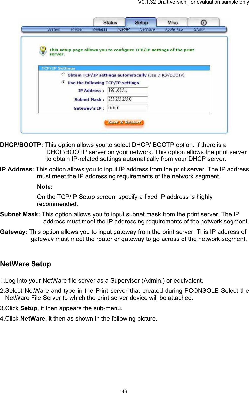 V0.1.32 Draft version, for evaluation sample onlyDHCP/BOOTP: This option allows you to select DHCP/ BOOTP option. If there is a DHCP/BOOTP server on your network. This option allows the print server to obtain IP-related settings automatically from your DHCP server. IP Address: This option allows you to input IP address from the print server. The IP address must meet the IP addressing requirements of the network segment.  Note: On the TCP/IP Setup screen, specify a fixed IP address is highly recommended.Subnet Mask: This option allows you to input subnet mask from the print server. The IP address must meet the IP addressing requirements of the network segment. Gateway: This option allows you to input gateway from the print server. This IP address of gateway must meet the router or gateway to go across of the network segment. NetWare Setup 1.Log into your NetWare file server as a Supervisor (Admin.) or equivalent. 2.Select NetWare and type in the Print server that created during PCONSOLE Select the NetWare File Server to which the print server device will be attached. 3.Click Setup, it then appears the sub-menu.4.Click NetWare, it then as shown in the following picture. 43