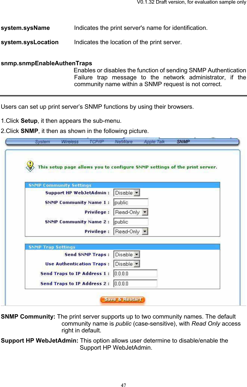 V0.1.32 Draft version, for evaluation sample onlysystem.sysName Indicates the print server&apos;s name for identification. system.sysLocation Indicates the location of the print server. snmp.snmpEnableAuthenTrapsEnables or disables the function of sending SNMP Authentication Failure trap message to the network administrator, if the community name within a SNMP request is not correct. Users can set up print server’s SNMP functions by using their browsers. 1.Click Setup, it then appears the sub-menu. 2.Click SNMP, it then as shown in the following picture. SNMP Community: The print server supports up to two community names. The default community name is public (case-sensitive), with Read Only access right in default. Support HP WebJetAdmin: This option allows user determine to disable/enable the Support HP WebJetAdmin. 47