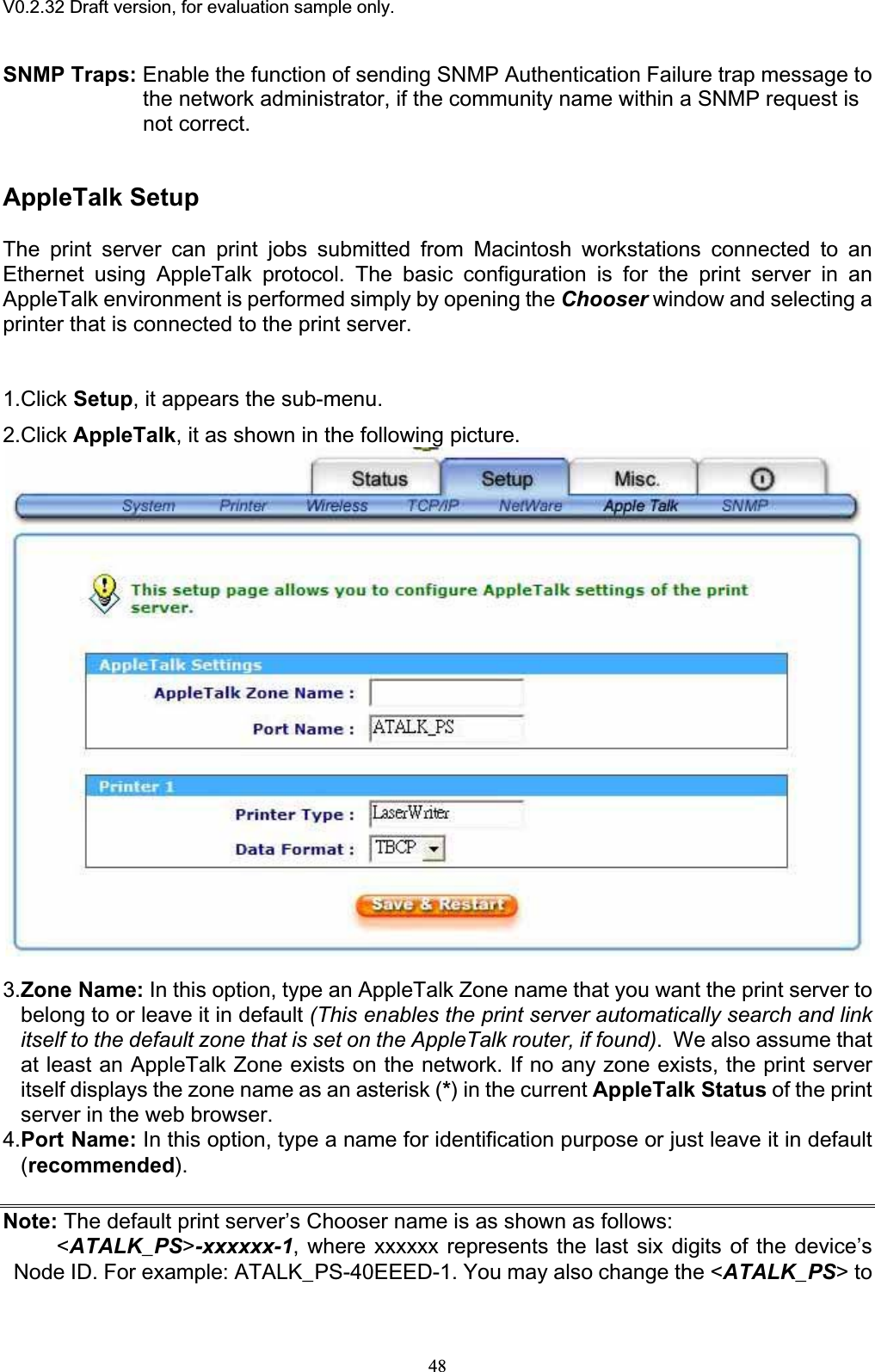 V0.2.32 Draft version, for evaluation sample only.SNMP Traps: Enable the function of sending SNMP Authentication Failure trap message tothe network administrator, if the community name within a SNMP request is not correct. AppleTalk Setup The print server can print jobs submitted from Macintosh workstations connected to an Ethernet using AppleTalk protocol. The basic configuration is for the print server in an AppleTalk environment is performed simply by opening the Chooser window and selecting a printer that is connected to the print server. 1.Click Setup, it appears the sub-menu. 2.Click AppleTalk, it as shown in the following picture. 3.Zone Name: In this option, type an AppleTalk Zone name that you want the print server to belong to or leave it in default (This enables the print server automatically search and link itself to the default zone that is set on the AppleTalk router, if found).  We also assume that at least an AppleTalk Zone exists on the network. If no any zone exists, the print server itself displays the zone name as an asterisk (*) in the current AppleTalk Status of the print server in the web browser. 4.Port Name: In this option, type a name for identification purpose or just leave it in default (recommended).Note: The default print server’s Chooser name is as shown as follows:&lt;ATALK_PS&gt;-xxxxxx-1, where xxxxxx represents the last six digits of the device’s Node ID. For example: ATALK_PS-40EEED-1. You may also change the &lt;ATALK_PS&gt; to 48
