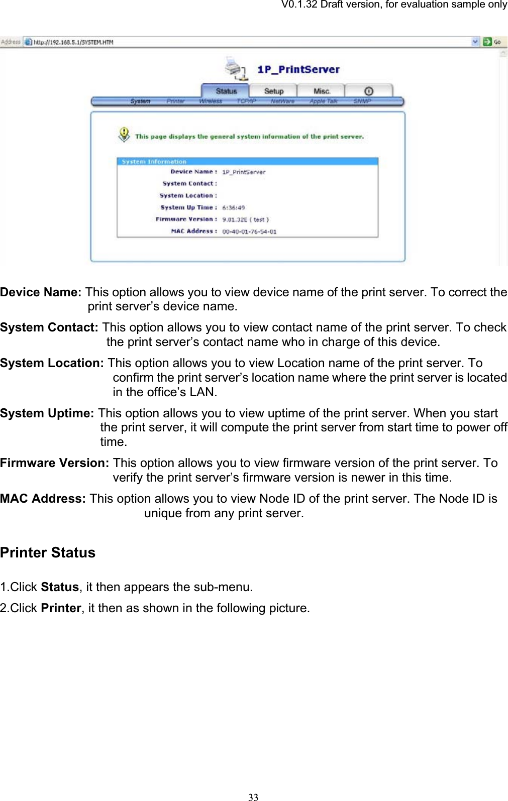 V0.1.32 Draft version, for evaluation sample onlyDevice Name: This option allows you to view device name of the print server. To correct the print server’s device name. System Contact: This option allows you to view contact name of the print server. To check the print server’s contact name who in charge of this device. System Location: This option allows you to view Location name of the print server. To confirm the print server’s location name where the print server is located in the office’s LAN. System Uptime: This option allows you to view uptime of the print server. When you start the print server, it will compute the print server from start time to power off time.Firmware Version: This option allows you to view firmware version of the print server. To verify the print server’s firmware version is newer in this time.MAC Address: This option allows you to view Node ID of the print server. The Node ID is unique from any print server. Printer Status1.Click Status, it then appears the sub-menu. 2.Click Printer, it then as shown in the following picture. 33