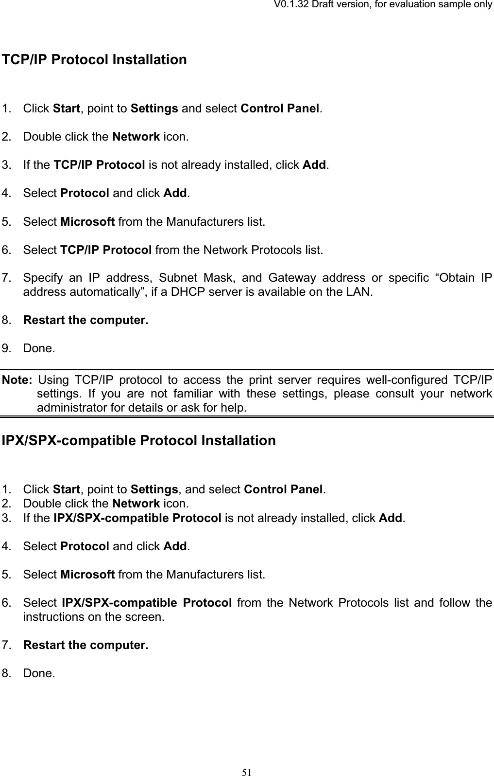 V0.1.32 Draft version, for evaluation sample onlyTCP/IP Protocol Installation 1. Click Start, point to Settings and select Control Panel.2. Double click the Network icon. 3. If the TCP/IP Protocol is not already installed, click Add.4. Select Protocol and click Add.5. Select Microsoft from the Manufacturers list. 6. Select TCP/IP Protocol from the Network Protocols list. 7. Specify an IP address, Subnet Mask, and Gateway address or specific “Obtain IP address automatically”, if a DHCP server is available on the LAN. 8. Restart the computer.9. Done. Note: Using TCP/IP protocol to access the print server requires well-configured TCP/IP settings. If you are not familiar with these settings, please consult your network administrator for details or ask for help. IPX/SPX-compatible Protocol Installation 1. Click Start, point to Settings, and select Control Panel.2. Double click the Network icon. 3. If the IPX/SPX-compatible Protocol is not already installed, click Add.4. Select Protocol and click Add.5. Select Microsoft from the Manufacturers list. 6. Select IPX/SPX-compatible Protocol from the Network Protocols list and follow the instructions on the screen. 7. Restart the computer.8. Done. 51