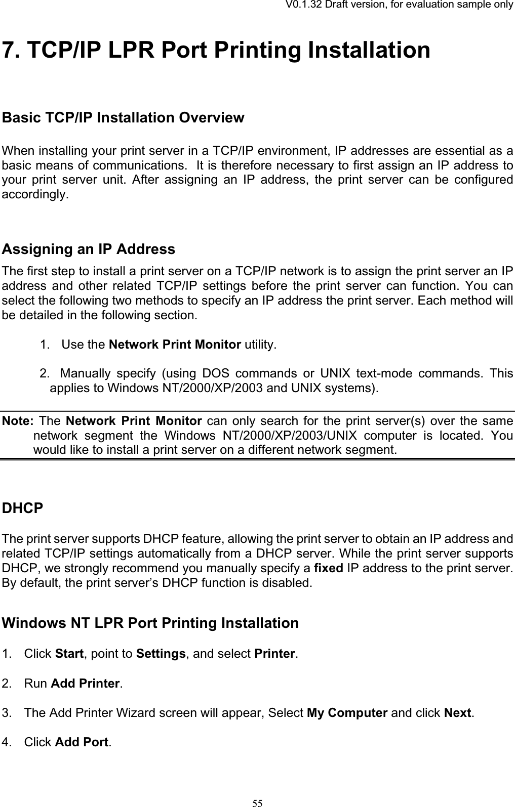 V0.1.32 Draft version, for evaluation sample only7. TCP/IP LPR Port Printing InstallationBasic TCP/IP Installation Overview When installing your print server in a TCP/IP environment, IP addresses are essential as a basic means of communications.  It is therefore necessary to first assign an IP address to your print server unit. After assigning an IP address, the print server can be configured accordingly.Assigning an IP Address The first step to install a print server on a TCP/IP network is to assign the print server an IP address and other related TCP/IP settings before the print server can function. You can select the following two methods to specify an IP address the print server. Each method will be detailed in the following section. 1.   Use the Network Print Monitor utility. 2. Manually specify (using DOS commands or UNIX text-mode commands. This applies to Windows NT/2000/XP/2003 and UNIX systems). Note: The Network Print Monitor can only search for the print server(s) over the same network segment the Windows NT/2000/XP/2003/UNIX computer is located. You would like to install a print server on a different network segment. DHCPThe print server supports DHCP feature, allowing the print server to obtain an IP address and related TCP/IP settings automatically from a DHCP server. While the print server supports DHCP, we strongly recommend you manually specify a fixed IP address to the print server. By default, the print server’s DHCP function is disabled. Windows NT LPR Port Printing Installation 1. Click Start, point to Settings, and select Printer.2. Run Add Printer.3. The Add Printer Wizard screen will appear, Select My Computer and click Next.4. Click Add Port.55