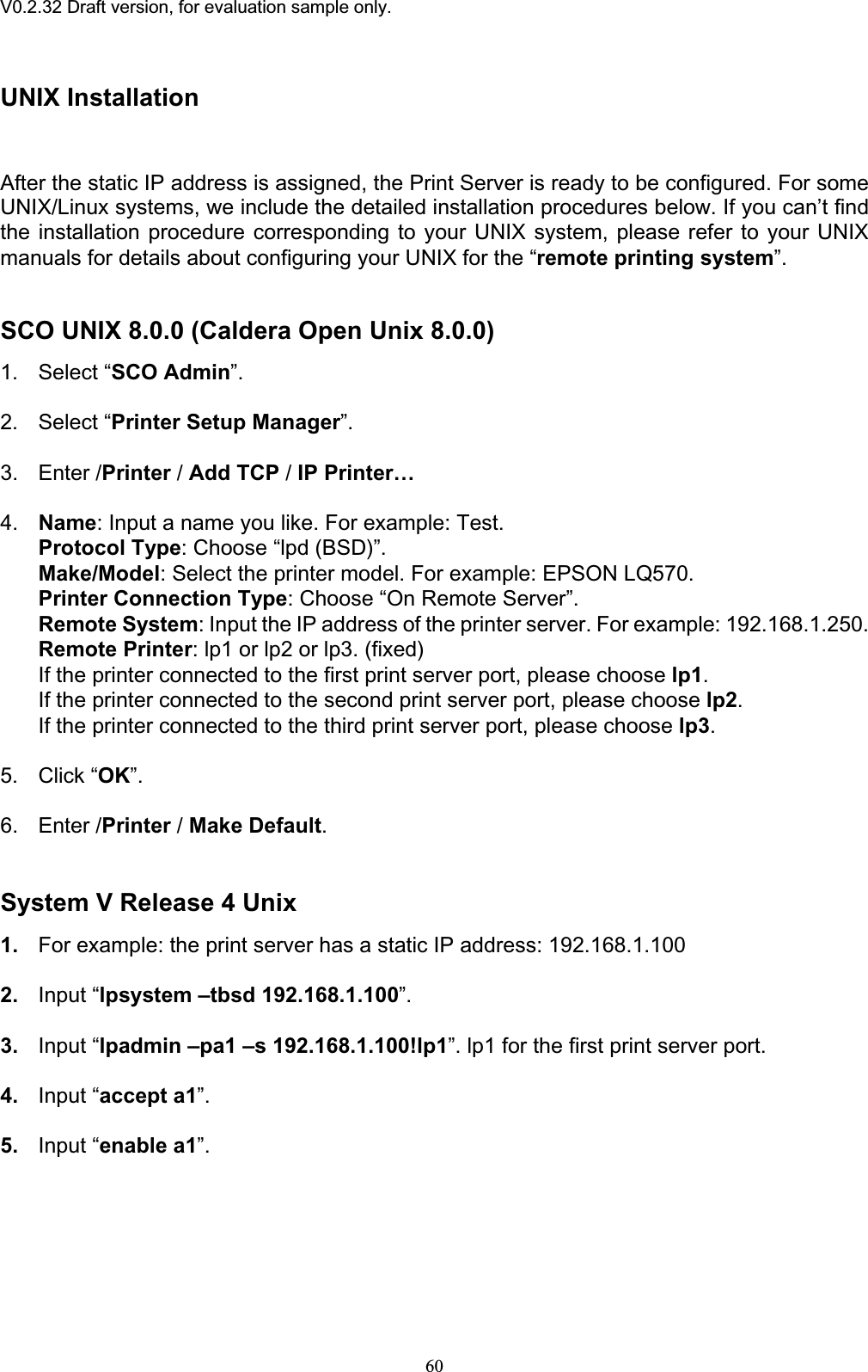 V0.2.32 Draft version, for evaluation sample only.UNIX Installation After the static IP address is assigned, the Print Server is ready to be configured. For some UNIX/Linux systems, we include the detailed installation procedures below. If you can’t find the installation procedure corresponding to your UNIX system, please refer to your UNIX manuals for details about configuring your UNIX for the “remote printing system”.SCO UNIX 8.0.0 (Caldera Open Unix 8.0.0) 1. Select “SCO Admin”.2. Select “Printer Setup Manager”.3. Enter /Printer / Add TCP / IP Printer…4. Name: Input a name you like. For example: Test. Protocol Type: Choose “lpd (BSD)”. Make/Model: Select the printer model. For example: EPSON LQ570. Printer Connection Type: Choose “On Remote Server”. Remote System: Input the IP address of the printer server. For example: 192.168.1.250. Remote Printer: lp1 or lp2 or lp3. (fixed) If the printer connected to the first print server port, please choose lp1.If the printer connected to the second print server port, please choose lp2.If the printer connected to the third print server port, please choose lp3.5. Click “OK”.6. Enter /Printer / Make Default.System V Release 4 Unix 1. For example: the print server has a static IP address: 192.168.1.100 2. Input “lpsystem –tbsd 192.168.1.100”.3. Input “lpadmin –pa1 –s 192.168.1.100!lp1”. lp1 for the first print server port. 4. Input “accept a1”.5. Input “enable a1”.60
