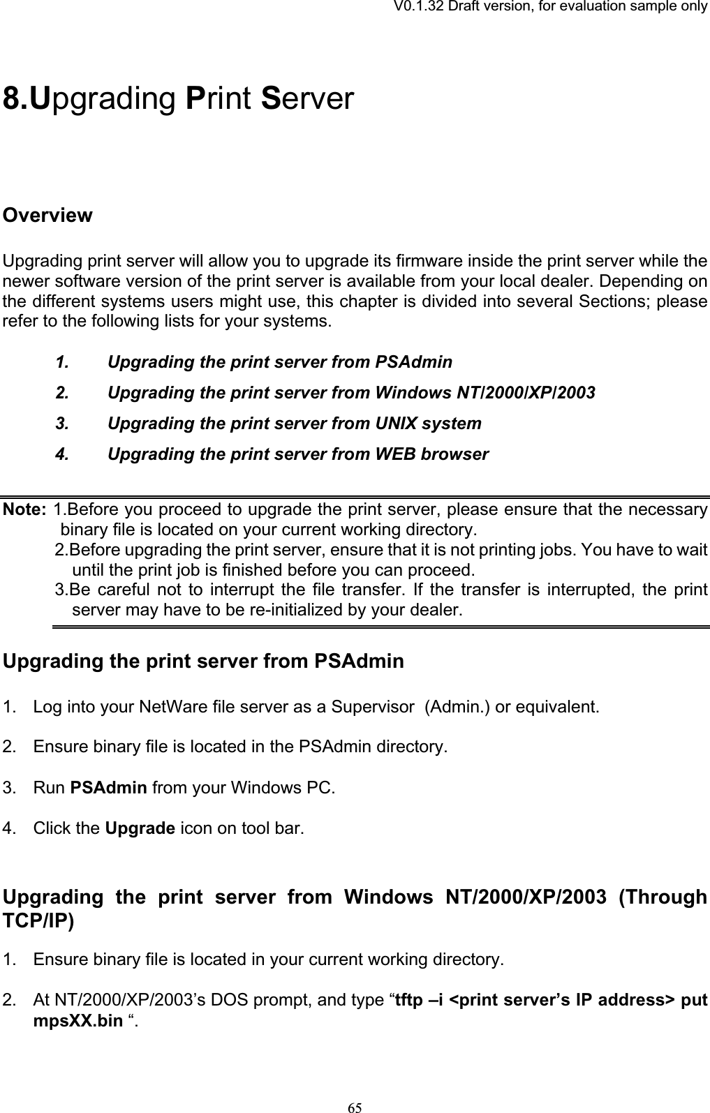 V0.1.32 Draft version, for evaluation sample only8.Upgrading Print ServerOverviewUpgrading print server will allow you to upgrade its firmware inside the print server while the newer software version of the print server is available from your local dealer. Depending on the different systems users might use, this chapter is divided into several Sections; please refer to the following lists for your systems. 1. Upgrading the print server from PSAdmin 2. Upgrading the print server from Windows NT/2000/XP/2003 3. Upgrading the print server from UNIX system 4. Upgrading the print server from WEB browser Note: 1.Before you proceed to upgrade the print server, please ensure that the necessary binary file is located on your current working directory. 2.Before upgrading the print server, ensure that it is not printing jobs. You have to wait until the print job is finished before you can proceed. 3.Be careful not to interrupt the file transfer. If the transfer is interrupted, the print server may have to be re-initialized by your dealer. Upgrading the print server from PSAdmin 1. Log into your NetWare file server as a Supervisor  (Admin.) or equivalent. 2. Ensure binary file is located in the PSAdmin directory. 3. Run PSAdmin from your Windows PC. 4. Click the Upgrade icon on tool bar. Upgrading the print server from Windows NT/2000/XP/2003 (Through TCP/IP)1. Ensure binary file is located in your current working directory. 2. At NT/2000/XP/2003’s DOS prompt, and type “tftp –i &lt;print server’s IP address&gt; putmpsXX.bin “. 65