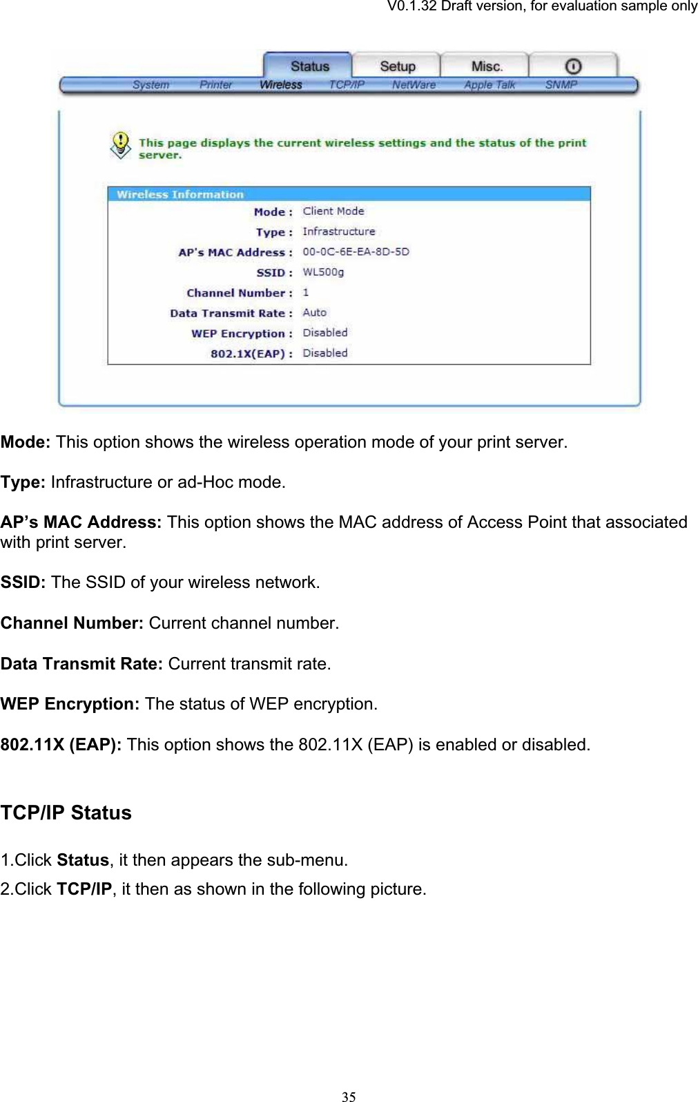 V0.1.32 Draft version, for evaluation sample onlyMode: This option shows the wireless operation mode of your print server. Type: Infrastructure or ad-Hoc mode. AP’s MAC Address: This option shows the MAC address of Access Point that associated with print server. SSID: The SSID of your wireless network. Channel Number: Current channel number. Data Transmit Rate: Current transmit rate.WEP Encryption: The status of WEP encryption. 802.11X (EAP): This option shows the 802.11X (EAP) is enabled or disabled. TCP/IP Status1.Click Status, it then appears the sub-menu. 2.Click TCP/IP, it then as shown in the following picture. 35