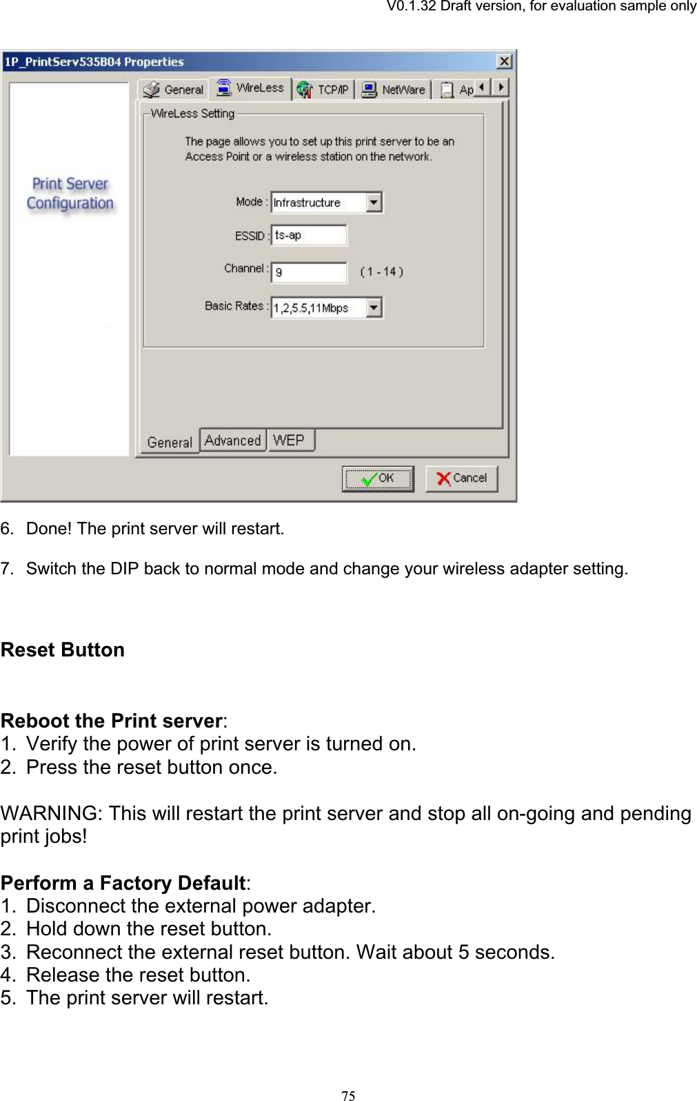 V0.1.32 Draft version, for evaluation sample only6. Done! The print server will restart.7. Switch the DIP back to normal mode and change your wireless adapter setting. Reset Button Reboot the Print server:1. Verify the power of print server is turned on. 2. Press the reset button once. WARNING: This will restart the print server and stop all on-going and pending print jobs! Perform a Factory Default:1. Disconnect the external power adapter. 2. Hold down the reset button. 3. Reconnect the external reset button. Wait about 5 seconds. 4. Release the reset button. 5. The print server will restart. 75