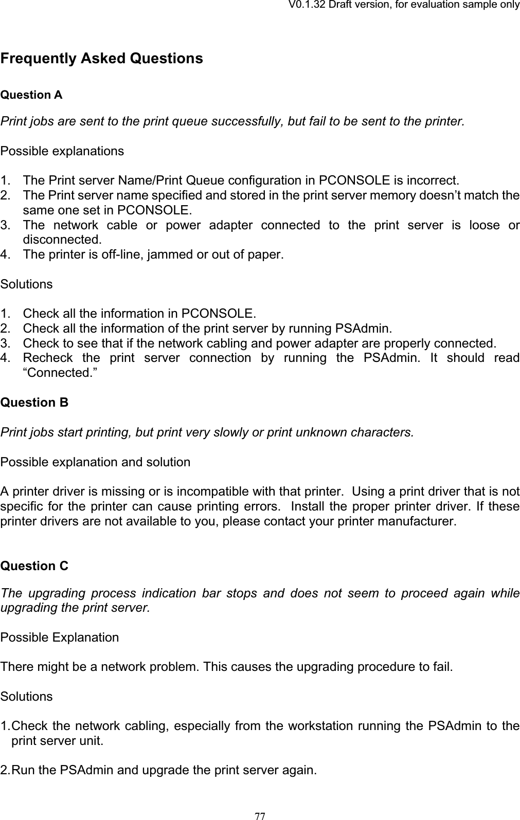 V0.1.32 Draft version, for evaluation sample onlyFrequently Asked Questions Question A Print jobs are sent to the print queue successfully, but fail to be sent to the printer.Possible explanations 1. The Print server Name/Print Queue configuration in PCONSOLE is incorrect. 2. The Print server name specified and stored in the print server memory doesn’t match the same one set in PCONSOLE. 3. The network cable or power adapter connected to the print server is loose or disconnected.4. The printer is off-line, jammed or out of paper. Solutions1. Check all the information in PCONSOLE. 2. Check all the information of the print server by running PSAdmin. 3. Check to see that if the network cabling and power adapter are properly connected. 4. Recheck the print server connection by running the PSAdmin. It should read “Connected.”Question B Print jobs start printing, but print very slowly or print unknown characters. Possible explanation and solution A printer driver is missing or is incompatible with that printer. Using a print driver that is not specific for the printer can cause printing errors.  Install the proper printer driver. If these printer drivers are not available to you, please contact your printer manufacturer. Question CThe upgrading process indication bar stops and does not seem to proceed again while upgrading the print server. Possible Explanation There might be a network problem. This causes the upgrading procedure to fail. Solutions1.Check the network cabling, especially from the workstation running the PSAdmin to the print server unit. 2.Run the PSAdmin and upgrade the print server again. 77