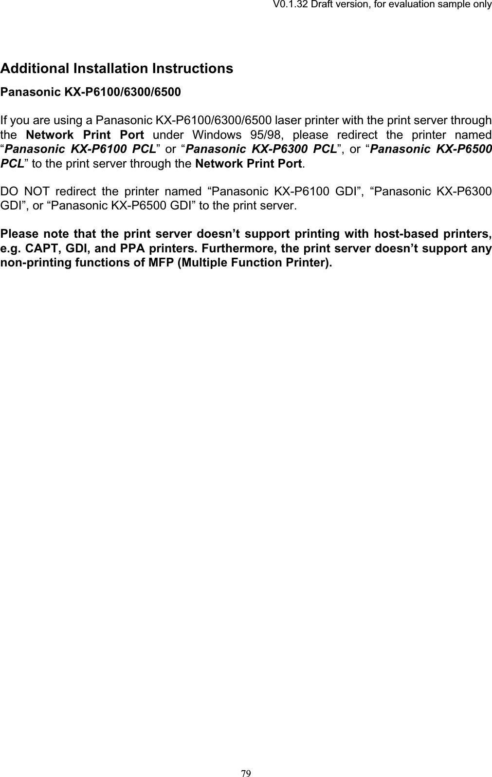 V0.1.32 Draft version, for evaluation sample onlyAdditional Installation InstructionsPanasonic KX-P6100/6300/6500 If you are using a Panasonic KX-P6100/6300/6500 laser printer with the print server through the Network Print Port under Windows 95/98, please redirect the printer named “Panasonic KX-P6100 PCL” or “Panasonic KX-P6300 PCL”, or “Panasonic KX-P6500 PCL” to the print server through the Network Print Port.DO NOT redirect the printer named “Panasonic KX-P6100 GDI”, “Panasonic KX-P6300 GDI”, or “Panasonic KX-P6500 GDI” to the print server. Please note that the print server doesn’t support printing with host-based printers, e.g. CAPT, GDI, and PPA printers. Furthermore, the print server doesn’t support anynon-printing functions of MFP (Multiple Function Printer).79