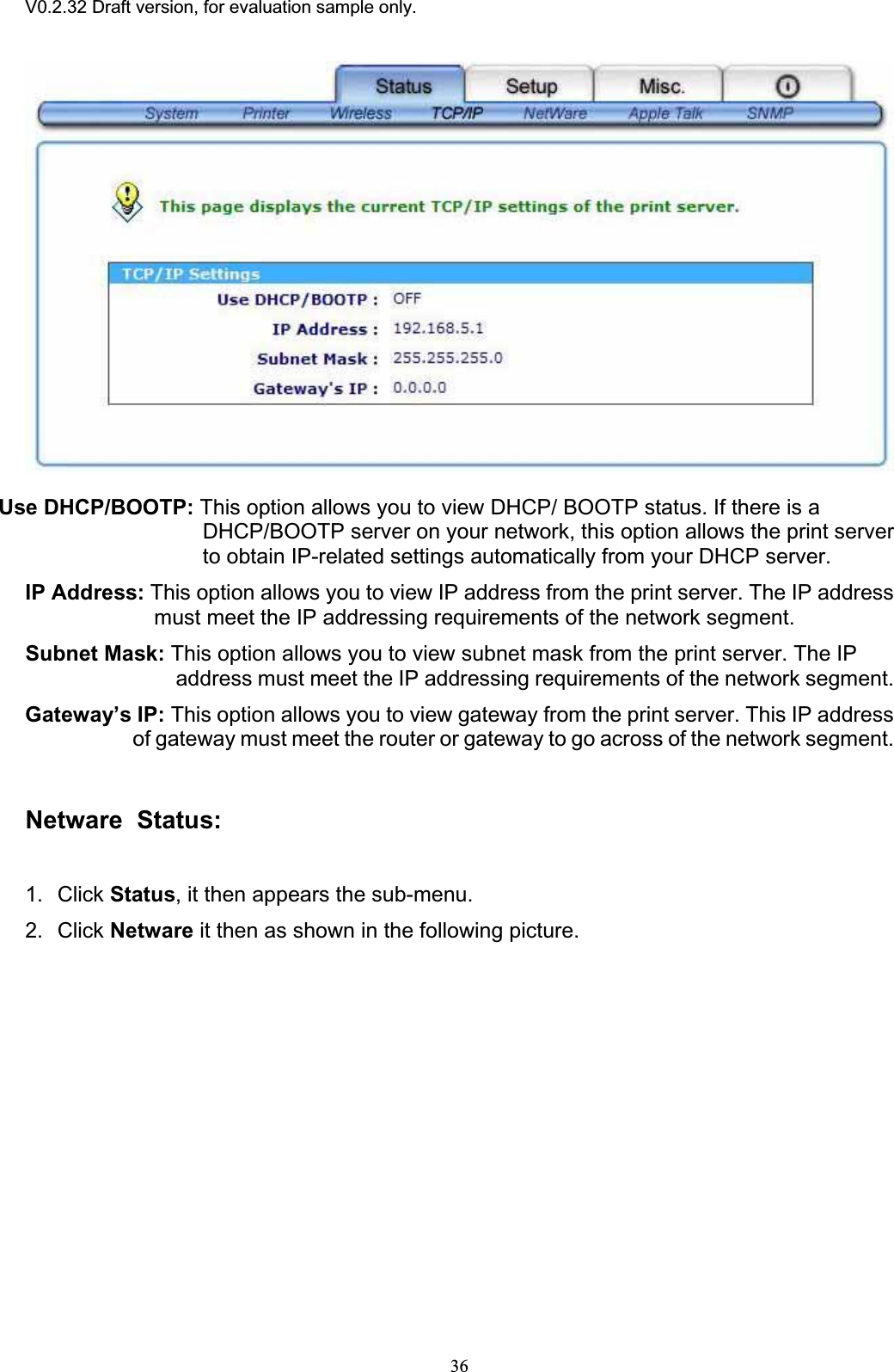V0.2.32 Draft version, for evaluation sample only.Use DHCP/BOOTP: This option allows you to view DHCP/ BOOTP status. If there is a DHCP/BOOTP server on your network, this option allows the print server to obtain IP-related settings automatically from your DHCP server. IP Address: This option allows you to view IP address from the print server. The IP address must meet the IP addressing requirements of the network segment. Subnet Mask: This option allows you to view subnet mask from the print server. The IP address must meet the IP addressing requirements of the network segment. Gateway’s IP: This option allows you to view gateway from the print server. This IP address of gateway must meet the router or gateway to go across of the network segment. Netware  Status:1. Click Status, it then appears the sub-menu. 2. Click Netware it then as shown in the following picture. 36