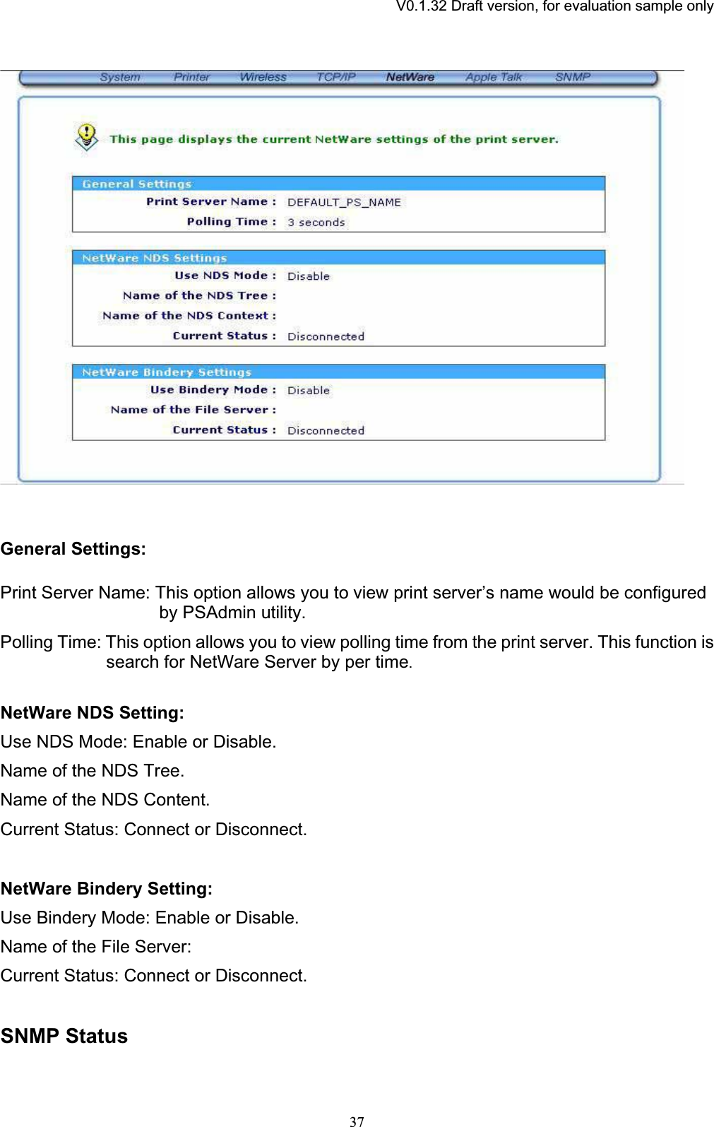 V0.1.32 Draft version, for evaluation sample onlyGeneral Settings: Print Server Name: This option allows you to view print server’s name would be configured by PSAdmin utility. Polling Time: This option allows you to view polling time from the print server. This function is search for NetWare Server by per time.NetWare NDS Setting: Use NDS Mode: Enable or Disable. Name of the NDS Tree. Name of the NDS Content. Current Status: Connect or Disconnect.NetWare Bindery Setting: Use Bindery Mode: Enable or Disable. Name of the File Server: Current Status: Connect or Disconnect.SNMP Status 37