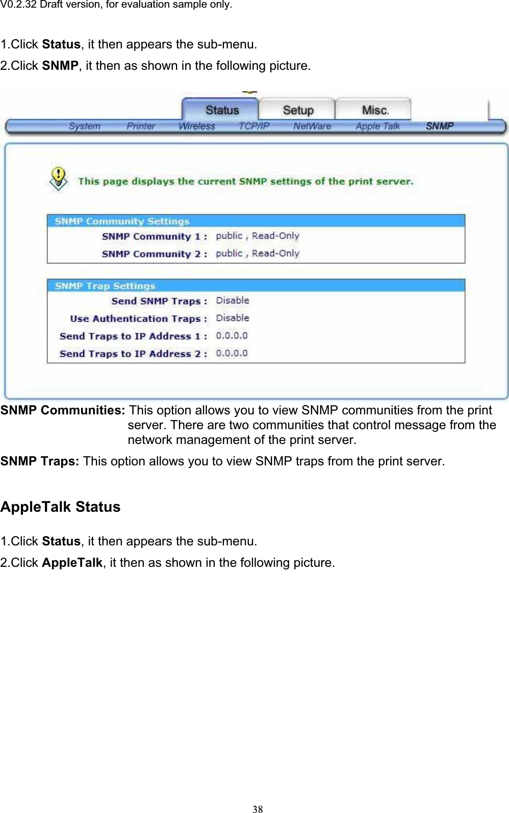 V0.2.32 Draft version, for evaluation sample only.1.Click Status, it then appears the sub-menu. 2.Click SNMP, it then as shown in the following picture. SNMP Communities: This option allows you to view SNMP communities from the print server. There are two communities that control message from the network management of the print server. SNMP Traps: This option allows you to view SNMP traps from the print server. AppleTalk Status 1.Click Status, it then appears the sub-menu. 2.Click AppleTalk, it then as shown in the following picture. 38