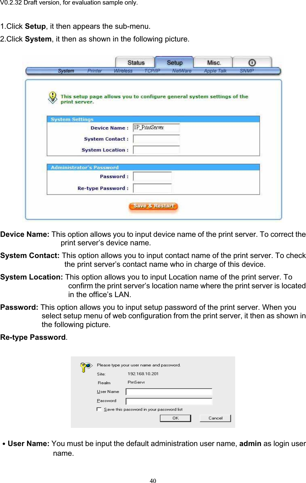 V0.2.32 Draft version, for evaluation sample only.1.Click Setup, it then appears the sub-menu. 2.Click System, it then as shown in the following picture. Device Name: This option allows you to input device name of the print server. To correct the print server’s device name. System Contact: This option allows you to input contact name of the print server. To checkthe print server’s contact name who in charge of this device. System Location: This option allows you to input Location name of the print server. To confirm the print server’s location name where the print server is located in the office’s LAN. Password: This option allows you to input setup password of the print server. When you select setup menu of web configuration from the print server, it then as shown in the following picture. Re-type Password.ԦUser Name: You must be input the default administration user name, admin as login user name.40