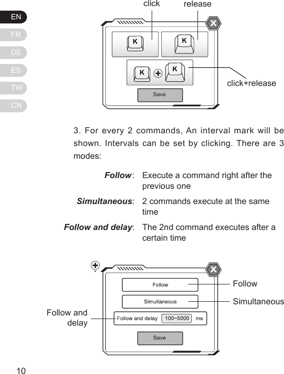 ENFRDEESTWCN11103. For every 2 commands, An interval mark will be shown. Intervals can be set by clicking. There are 3 modes:Follow: Simultaneous:Follow and delay:Execute a command right after the previous one2 commands execute at the same timeThe 2nd command executes after a certain timeSaveKKKKclickclick+releasereleaseFollowSimultaneousFollow and delay