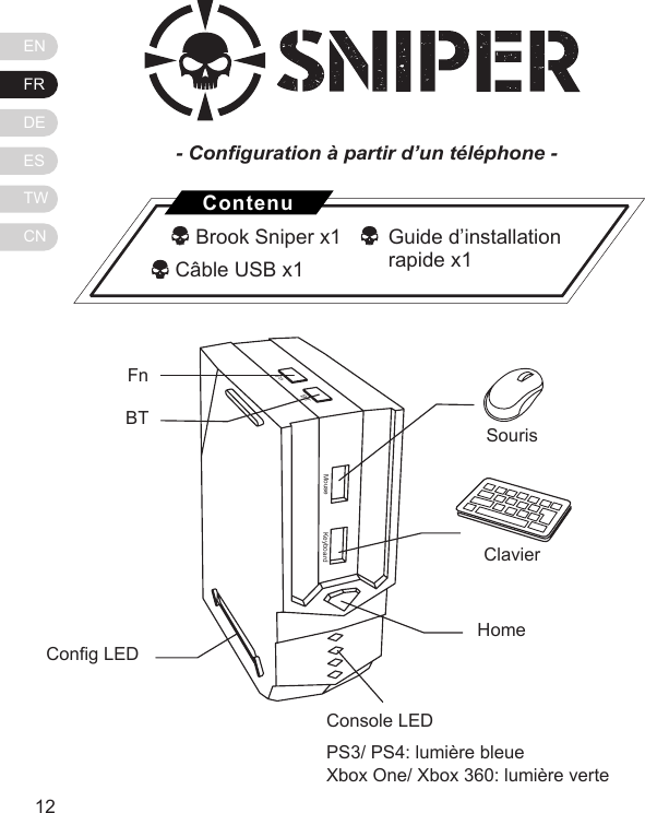ENFRDEESTWCN1312MouseFnBTKeyboardFn BT Cong LEDSourisClavierHomeConsole LEDPS3/ PS4: lumi&egrave;re bleueXbox One/ Xbox 360: lumi&egrave;re verte- Conguration &agrave; partir d&rsquo;un t&eacute;l&eacute;phone -   Brook Sniper x1             C&acirc;ble USB x1ContenuGuide d&rsquo;installation rapide x1 