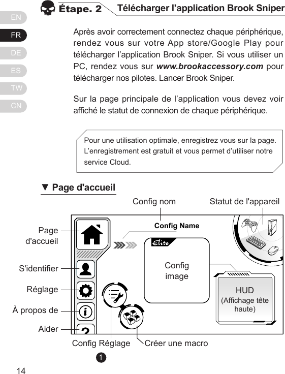 ENFRDEESTWCN1514Apr&egrave;s avoir correctement connectez chaque p&eacute;riph&eacute;rique, rendez vous sur votre App store/Google Play pour t&eacute;l&eacute;charger l&rsquo;application Brook Sniper. Si vous utiliser un PC, rendez vous sur www.brookaccessory.com pour t&eacute;l&eacute;charger nos pilotes. Lancer Brook Sniper.Sur la page principale de l&rsquo;application vous devez voir afch&eacute; le statut de connexion de chaque p&eacute;riph&eacute;rique.&Eacute;tape. 2 T&eacute;l&eacute;charger l&rsquo;application Brook SniperPour une utilisation optimale, enregistrez vous sur la page. L&rsquo;enregistrement est gratuit et vous permet d&rsquo;utiliser notre service Cloud. Config NamePage d'accueilCong nomCong R&eacute;glage Cr&eacute;er une macroHUD(Afchage t&ecirc;te haute)Statut de l'appareilCongimageS'identierR&eacute;glage&Agrave; propos deAider▼ Page d'accueil1