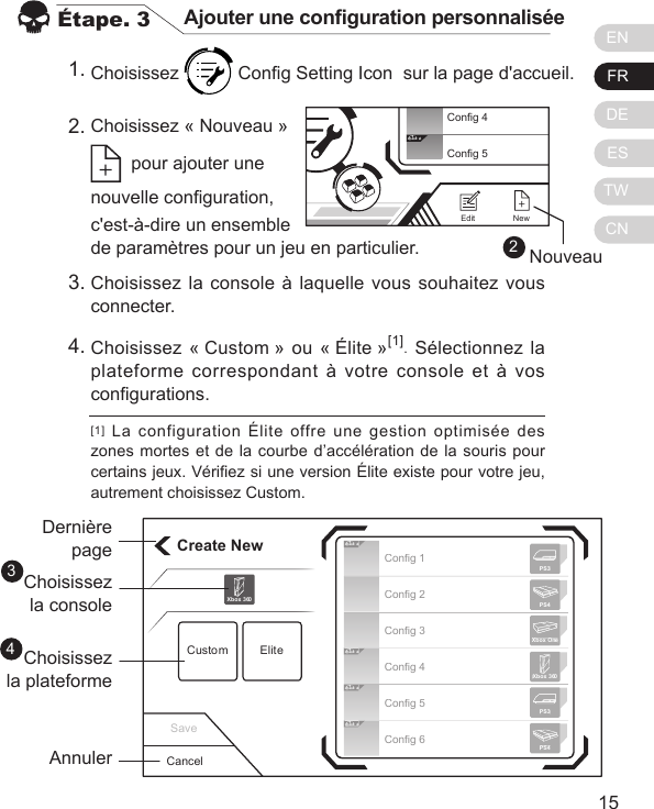 ENFRDEESTWCN1514&Eacute;tape. 3 Ajouter une conguration personnalis&eacute;eChoisissez   Cong Setting Icon  sur la page d'accueil.[1]  La  configuration  &Eacute;lite  offre  une  gestion  optimis&eacute;e  des zones mortes et de la courbe d&rsquo;acc&eacute;l&eacute;ration de la souris pour certains jeux. V&eacute;riez si une version &Eacute;lite existe pour votre jeu, autrement choisissez Custom.1.2.Choisissez la console &agrave; laquelle vous souhaitez vous connecter.Choisissez &laquo; Custom &raquo; ou &laquo; &Eacute;lite &raquo;[1]. S&eacute;lectionnez la plateforme correspondant &agrave; votre console et &agrave; vos congurations.3.4.Create NewCustom EliteXbox 360CancelDerni&egrave;repageChoisissezla consoleChoisissezla plateformeAnnuler34Elit eElit eElit eElit eConfig 1Config 2Config 3Config 4Config 5Config 6Xbox 360PS3PS4Xbox OnePS3PS4Save2Elit eConfig 4Config 5NewEditNouveauChoisissez &laquo; Nouveau &raquo;     pour ajouter une  nouvelle conguration,  c'est-&agrave;-dire un ensemble  de param&egrave;tres pour un jeu en particulier.