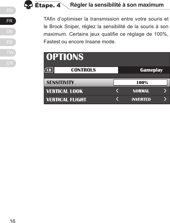 ENFRDEESTWCN1716TAfin d&rsquo;optimiser la transmission entre votre souris et le Brook Sniper, r&eacute;glez la sensibilit&eacute; de la souris &agrave; son maximum. Certains jeux qualifie ce r&eacute;glage de 100%, Fastest ou encore Insane mode.&Eacute;tape. 4 R&eacute;gler la sensibilit&eacute; &agrave; son maximum