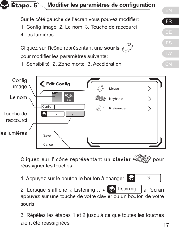 ENFRDEESTWCN1716Sur le c&ocirc;t&eacute; gauche de l&rsquo;&eacute;cran vous pouvez modier:1. Cong image  2. Le nom  3. Touche de raccourci  4. les lumi&egrave;resCliquez sur l&rsquo;ic&ocirc;ne repr&eacute;sentant une souris  pour modier les param&egrave;tres suivants:1. Sensibilit&eacute;  2. Zone morte  3. Acc&eacute;l&eacute;ration&Eacute;tape. 5 Modier les param&egrave;tres de congurationCliquez sur l&rsquo;ic&ocirc;ne repr&eacute;sentant un clavier  pour r&eacute;assigner les touches:1. Appuyez sur le bouton le bouton &agrave; changer.  G2. Lorsque s&rsquo;affiche &laquo; Listening&hellip; &raquo; Listening... &agrave; l&rsquo;&eacute;cran appuyez sur une touche de votre clavier ou un bouton de votre souris.3. R&eacute;p&eacute;tez les &eacute;tapes 1 et 2 jusqu&rsquo;&agrave; ce que toutes les touches aient &eacute;t&eacute; r&eacute;assign&eacute;es.CancelSaveEdit ConfigKeyboardPreferencesMouseConfig 1F2Elit ePS4CongimageLe nomTouche de raccourciles lumi&egrave;res