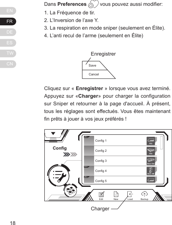 ENFRDEESTWCN1918Dans Preferences  vous pouvez aussi modier:1. La Fr&eacute;quence de tir.2. L&rsquo;Inversion de l&rsquo;axe Y.3. La respiration en mode sniper (seulement en &Eacute;lite).4. L&rsquo;anti recul de l&rsquo;arme (seulement en &Eacute;lite)Cliquez sur &laquo; Enregistrer &raquo; lorsque vous avez termin&eacute;. Appuyez sur &laquo;Charger&raquo; pour charger la conguration sur Sniper et retourner &agrave; la page d'accueil. &Agrave; pr&eacute;sent, tous les r&eacute;glages sont effectu&eacute;s. Vous &ecirc;tes maintenant n pr&ecirc;ts &agrave; jouer &agrave; vos jeux pr&eacute;f&eacute;r&eacute;s !ConfigElit eElit eElit eConfig 1Config 2Config 3Config 4Config 5Xbox 360PS3PS4Xbox OneNewEdit BackupLoadChargerSaveCancelEnregistrer