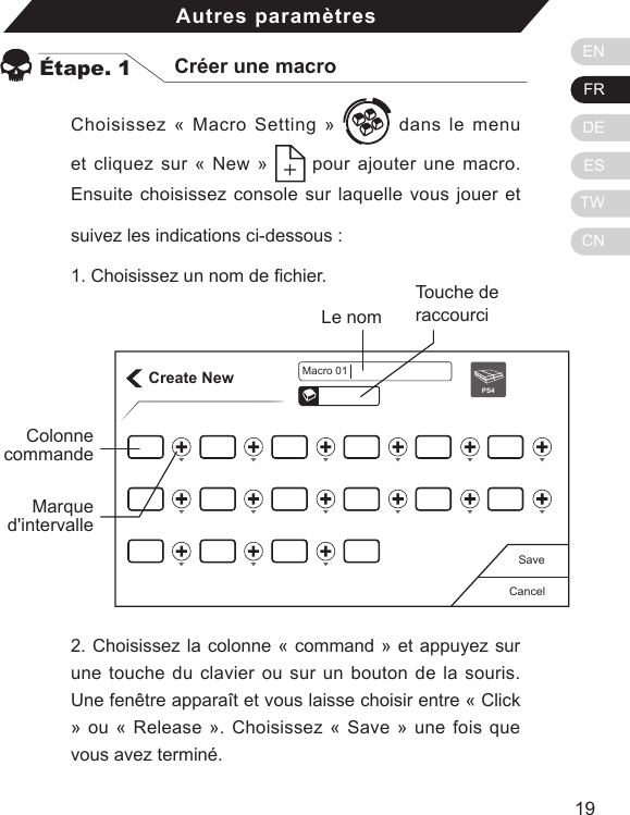 ENFRDEESTWCN1918Choisissez &laquo; Macro Setting &raquo;   dans le menu et cliquez sur &laquo; New &raquo;   pour ajouter une macro. Ensuite choisissez console sur laquelle vous jouer et suivez les indications ci-dessous :  1. Choisissez un nom de chier.Autres param&egrave;tres&Eacute;tape. 1 Cr&eacute;er une macroCreate NewCancelSavePS4Macro 01Touche de raccourciLe nomColonne commande2. Choisissez la colonne &laquo; command &raquo; et appuyez sur une touche du clavier ou sur un bouton de la souris. Une fen&ecirc;tre appara&icirc;t et vous laisse choisir entre &laquo; Click &raquo; ou &laquo; Release &raquo;. Choisissez &laquo; Save &raquo; une fois que vous avez termin&eacute;.Marque d'intervalle