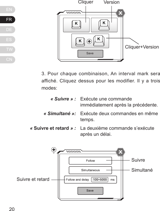 ENFRDEESTWCN21203. Pour chaque combinaison, An interval mark sera affich&eacute;. Cliquez dessus pour les modifier. Il y a trois modes:&laquo; Suivre &raquo; :&laquo; Simultan&eacute; &raquo;:&laquo; Suivre et retard &raquo; :Ex&eacute;cute une commande imm&eacute;diatement apr&egrave;s la pr&eacute;c&eacute;dente.Ex&eacute;cute deux commandes en m&ecirc;me temps.La deuxi&egrave;me commande s&rsquo;ex&eacute;cute apr&egrave;s un d&eacute;lai.SaveKKKKCliquerCliquer+VersionVersionSuivreSimultan&eacute;Suivre et retard