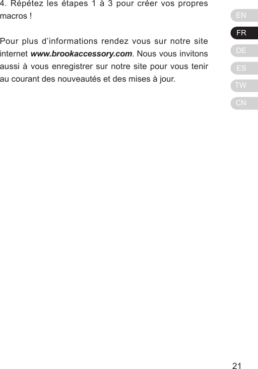 ENFRDEESTWCN21204. R&eacute;p&eacute;tez les &eacute;tapes 1 &agrave; 3 pour cr&eacute;er vos propres macros !Pour plus d&rsquo;informations rendez vous sur notre site internet www.brookaccessory.com. Nous vous invitons aussi &agrave; vous enregistrer sur notre site pour vous tenir au courant des nouveaut&eacute;s et des mises &agrave; jour.