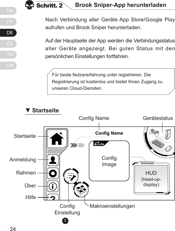 ENFRDEESTWCN2524Nach Verbindung aller Ger&auml;te App Store/Google Play aufrufen und Brook Sniper herunterladen. Auf der Hauptseite der App werden die Verbindungsstatus aller Ger&auml;te angezeigt. Bei guten Status mit den pers&ouml;nlichen Einstellungen fortfahren.Schritt. 2 Brook Sniper-App herunterladenF&uuml;r beste Nutzererfahrung unter registrieren. Die Registrierung ist kostenlos und bietet Ihnen Zugang zu unseren Cloud-Diensten.Config NameStartseiteCong NameCong EinstellungMakroeinstellungenHUD(head-up-display)Ger&auml;testatusCongImage           AnmeldungRahmen&Uuml;berHilfe▼ Startseite1