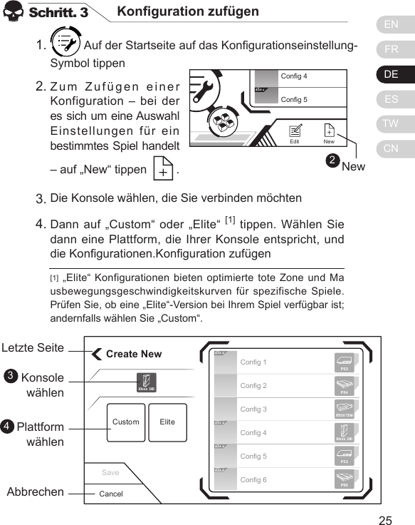 ENFRDEESTWCN2524Schritt. 3 Konguration zuf&uuml;gen Auf der Startseite auf das Kongurationseinstellung-Symbol tippen   Zum Zuf&uuml;gen einer Konfiguration &ndash; bei der es sich um eine Auswahl Einstellungen f&uuml;r ein bestimmtes Spiel handelt &ndash; auf &bdquo;New&ldquo; tippen    . [1] &bdquo;Elite&ldquo; Konfigurationen bieten optimierte tote Zone und Mausbewegungsgeschwindigkeitskurven f&uuml;r spezifische Spiele. Pr&uuml;fen Sie, ob eine &bdquo;Elite&ldquo;-Version bei Ihrem Spiel verf&uuml;gbar ist; andernfalls w&auml;hlen Sie &bdquo;Custom&ldquo;.1.2.Die Konsole w&auml;hlen, die Sie verbinden m&ouml;chtenDann auf &bdquo;Custom&ldquo; oder &bdquo;Elite&ldquo; [1] tippen. W&auml;hlen Sie dann eine Plattform, die Ihrer Konsole entspricht, und die Kongurationen.Konguration zuf&uuml;gen3.4.Create NewCustom EliteXbox 360CancelLetzte SeiteKonsole w&auml;hlenPlattform w&auml;hlenAbbrechen34Elit eElit eElit eElit eConfig 1Config 2Config 3Config 4Config 5Config 6Xbox 360PS3PS4Xbox OnePS3PS4Save2Elit eConfig 4Config 5NewEditNew