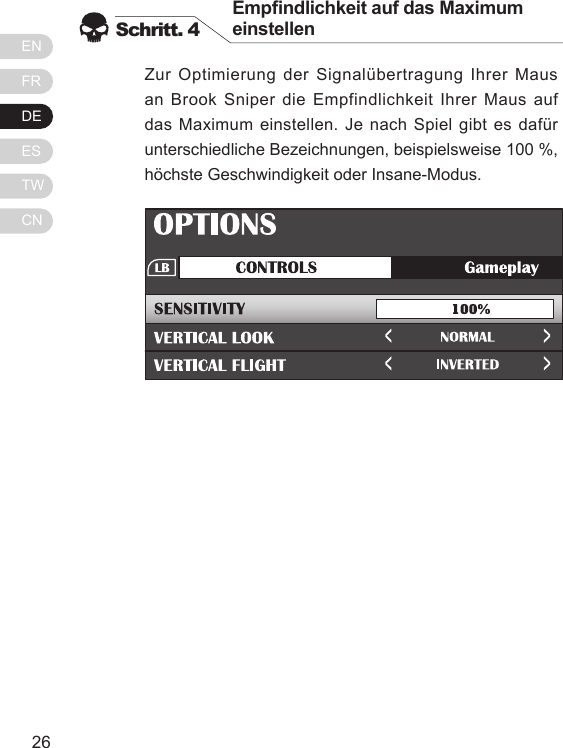ENFRDEESTWCN2726Zur Optimierung der Signal&uuml;bertragung Ihrer Maus an Brook Sniper die Empfindlichkeit Ihrer Maus auf das Maximum einstellen. Je nach Spiel gibt es daf&uuml;r unterschiedliche Bezeichnungen, beispielsweise 100 %, h&ouml;chste Geschwindigkeit oder Insane-Modus.Schritt. 4Empndlichkeit auf das Maximum einstellenCongimage