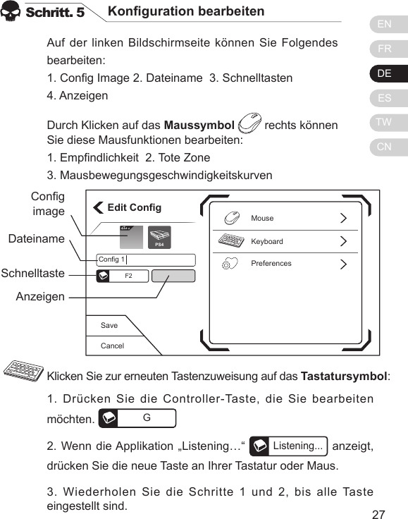 ENFRDEESTWCN2726Auf der linken Bildschirmseite k&ouml;nnen Sie Folgendes bearbeiten:1. Cong Image 2. Dateiname  3. Schnelltasten  4. AnzeigenDurch Klicken auf das Maussymbol  rechts k&ouml;nnen Sie diese Mausfunktionen bearbeiten:1. Empndlichkeit  2. Tote Zone  3. MausbewegungsgeschwindigkeitskurvenSchritt. 5 Konguration bearbeiten1. Dr&uuml;cken Sie die Controller-Taste, die Sie bearbeiten m&ouml;chten.  G2. Wenn die Applikation &bdquo;Listening&hellip;&ldquo; Listening... anzeigt, dr&uuml;cken Sie die neue Taste an Ihrer Tastatur oder Maus.3. Wiederholen Sie die Schritte 1 und 2, bis alle Taste eingestellt sind.Klicken Sie zur erneuten Tastenzuweisung auf das Tastatursymbol:CancelSaveEdit ConfigKeyboardPreferencesMouseConfig 1F2Elit ePS4CongimageDateinameSchnelltasteAnzeigen