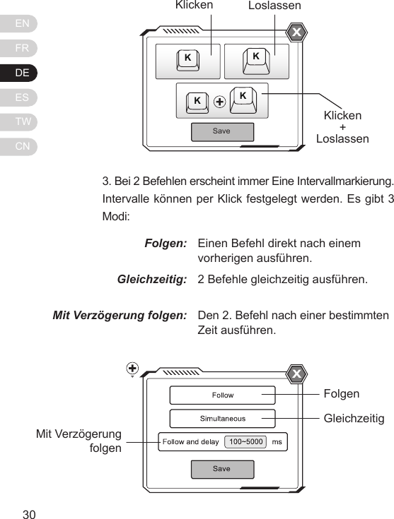 ENFRDEESTWCN31303. Bei 2 Befehlen erscheint immer Eine Intervallmarkierung. Intervalle k&ouml;nnen per Klick festgelegt werden. Es gibt 3 Modi:Folgen:Gleichzeitig:Mit Verz&ouml;gerung folgen:Einen Befehl direkt nach einem vorherigen ausf&uuml;hren.2 Befehle gleichzeitig ausf&uuml;hren.Den 2. Befehl nach einer bestimmten Zeit ausf&uuml;hren.SaveKKKKKlickenKlicken+LoslassenLoslassenFolgenGleichzeitigMit Verz&ouml;gerung folgen
