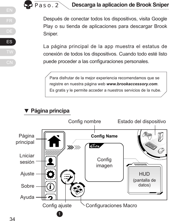 ENFRDEESTWCN3534Despu&eacute;s de conectar todos los dispositivos, visita Google Play o su tienda de aplicaciones para descargar Brook Sniper.La p&aacute;gina principal de la  app  muestra el  estatus de conexi&oacute;n de todos los dispositivos. Cuando todo est&eacute; listo puede proceder a las conguraciones personales.Paso. 2 Descarga la aplicacion de Brook SniperPara disfrutar de la mejor experiencia recomendamos que se registre en nuestra p&aacute;gina web www.brookaccessory.com. Es gratis y le permite acceder a nuestros servicios de la nube.Config NameP&aacute;gina principalCong nombreCong ajuste Conguraciones MacroHUD(pantalla de datos)Estado del dispositivoCongimagenLniciar sesi&oacute;nAjusteSobre Ayuda▼P&aacute;gina principa1