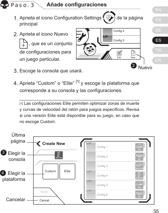 ENFRDEESTWCN3534Paso. 3 A&ntilde;ade conguracionesAprieta el icono Conguration Settings   de la p&aacute;gina principal Aprieta el icono Nuevo  , que es un conjunto de conguraciones para un juego particular.[1] Las conguraciones Elite permiten optimizar zonas de muerte y curvas de velocidad del rat&oacute;n para juegos espec&iacute;cos. Revisa si una versi&oacute;n Elite est&aacute; disponible para su juego, en caso que no escoge Custom.1.2.Escoge la consola que usar&aacute;. Aprieta &ldquo;Custom&rdquo; o &ldquo;Elite&rdquo; [1] y escoge la plataforma que corresponde a su consola y las conguraciones.3.4.Create NewCustom EliteXbox 360Cancel&Uacute;ltimap&aacute;ginaElegir la consolaElegir la plataformaCancelar34Elit eElit eElit eElit eConfig 1Config 2Config 3Config 4Config 5Config 6Xbox 360PS3PS4Xbox OnePS3PS4Save2Elit eConfig 4Config 5NewEditNuevo