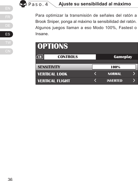 ENFRDEESTWCN3736Para optimizar la transmisi&oacute;n de se&ntilde;ales del rat&oacute;n a Brook Sniper, ponga al m&aacute;ximo la sensibilidad del rat&oacute;n. Algunos juegos llaman a eso Modo 100%, Fastest o Insane.Paso. 4 Ajuste su sensibilidad al m&aacute;ximo