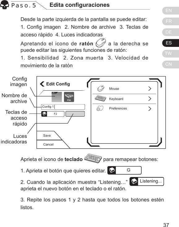 ENFRDEESTWCN3736Desde la parte izquierda de la pantalla se puede editar:1. Cong imagen  2. Nombre de archive  3. Teclas de acceso r&aacute;pido  4. Luces indicadorasApretando el icono de rat&oacute;n  a la derecha se puede editar las siguientes funciones de rat&oacute;n:1. Sensibilidad  2. Zona muerta  3. Velocidad de movimiento de la rat&oacute;nPaso. 5 Edita conguracionesAprieta el icono de teclado   para remapear botones:1. Aprieta el bot&oacute;n que quieres editar.  G2. Cuando la aplicaci&oacute;n muestra &ldquo;Listening&hellip;&rdquo; Listening...aprieta el nuevo bot&oacute;n en el teclado o el rat&oacute;n.3. Repite los pasos 1 y 2 hasta que todos los botones est&eacute;n listos. CancelSaveEdit ConfigKeyboardPreferencesMouseConfig 1F2Elit ePS4CongimagenNombre de archiveTeclas de acceso r&aacute;pidoLuces indicadoras