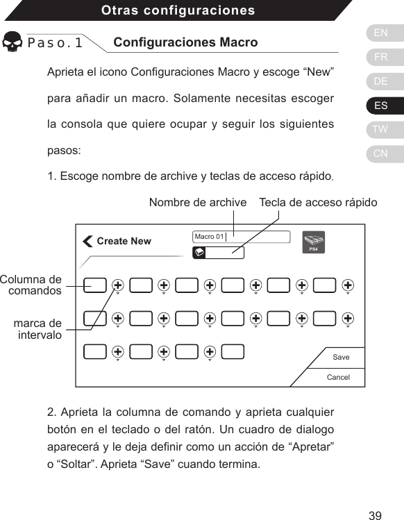 ENFRDEESTWCN3938Aprieta el icono Conguraciones Macro y escoge &ldquo;New&rdquo; para a&ntilde;adir un macro. Solamente necesitas escoger la consola que quiere ocupar y seguir los siguientes pasos: 1. Escoge nombre de archive y teclas de acceso r&aacute;pido.Otras configuracionesPaso. 1 Conguraciones MacroCreate NewCancelSavePS4Macro 01Tecla de acceso r&aacute;pidoNombre de archiveColumna de comandos2. Aprieta la columna de comando y aprieta cualquier bot&oacute;n en el teclado o del rat&oacute;n. Un cuadro de dialogo aparecer&aacute; y le deja denir como un acci&oacute;n de &ldquo;Apretar&rdquo; o &ldquo;Soltar&rdquo;. Aprieta &ldquo;Save&rdquo; cuando termina.marca de intervalo