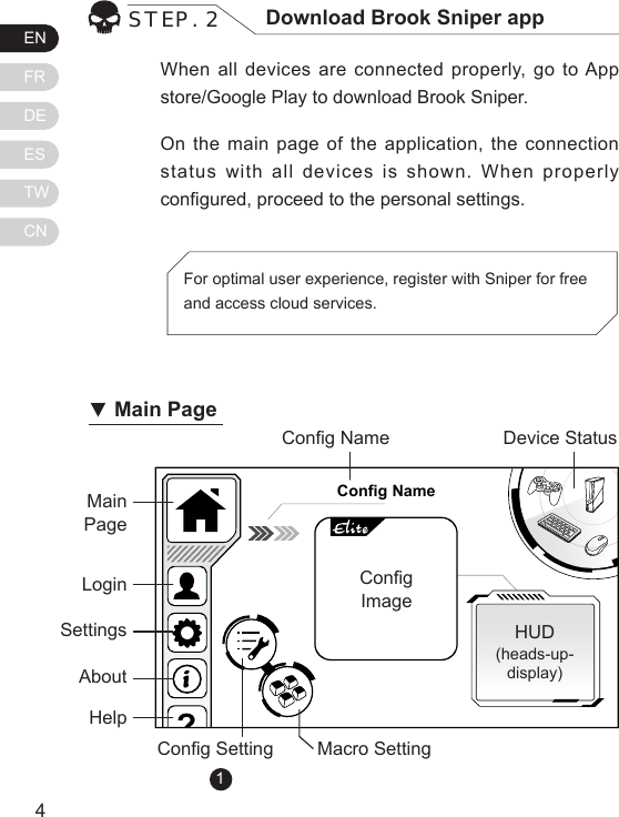 ENFRDEESTWCN54When all devices are connected properly, go to App store/Google Play to download Brook Sniper.On the main page of the application, the connection status with all devices is shown. When properly congured, proceed to the personal settings.STEP. 2 Download Brook Sniper appFor optimal user experience, register with Sniper for free and access cloud services.Config NameMain PageCong NameCong Setting Macro SettingHUD(heads-up-display)Device StatusCongImage           LoginSettingsAboutHelp▼Main Page1